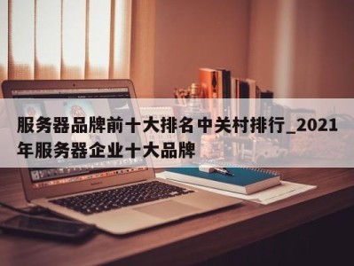 合肥服务器品牌前十大排名中关村排行_2021年服务器企业十大品牌 