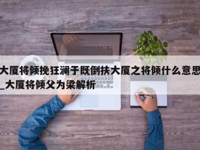 合肥大厦将倾挽狂澜于既倒扶大厦之将倾什么意思_大厦将倾父为梁解析 