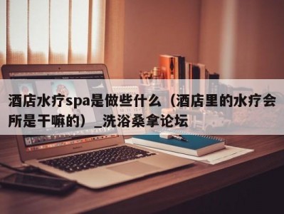 合肥酒店水疗spa是做些什么（酒店里的水疗会所是干嘛的）_洗浴桑拿论坛