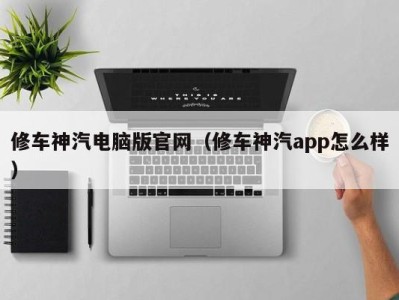 合肥修车神汽电脑版官网（修车神汽app怎么样）