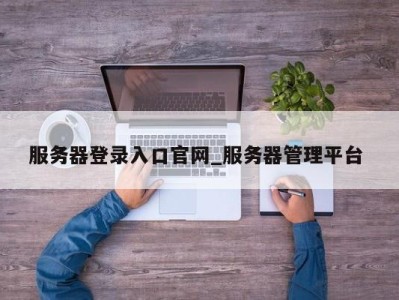 合肥服务器登录入口官网_服务器管理平台 