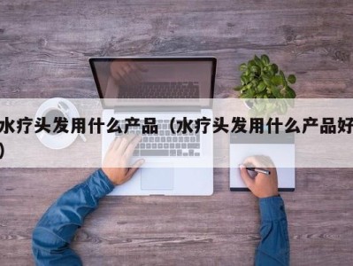 合肥水疗头发用什么产品（水疗头发用什么产品好）