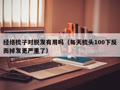 合肥经络梳子对脱发有用吗（每天梳头100下反而掉发更严重了）