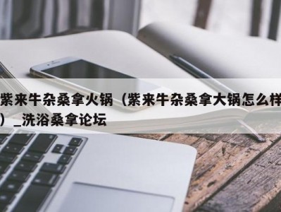 合肥紫来牛杂桑拿火锅（紫来牛杂桑拿大锅怎么样）_洗浴桑拿论坛