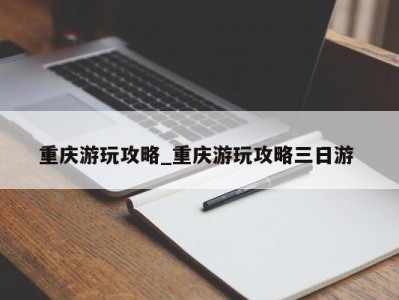 合肥重庆游玩攻略_重庆游玩攻略三日游 