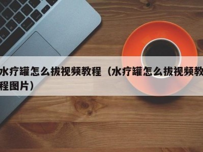 合肥水疗罐怎么拔视频教程（水疗罐怎么拔视频教程图片）