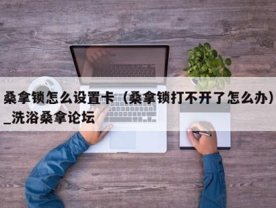 合肥桑拿锁怎么设置卡（桑拿锁打不开了怎么办）_洗浴桑拿论坛