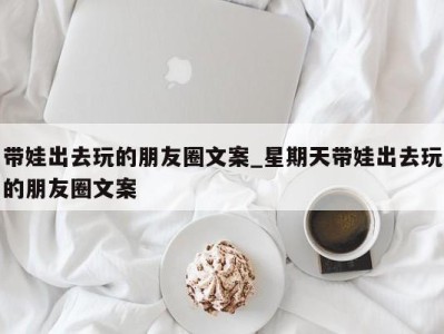 合肥带娃出去玩的朋友圈文案_星期天带娃出去玩的朋友圈文案 