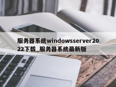 合肥服务器系统windowsserver2022下载_服务器系统最新版 