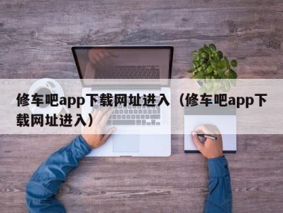 合肥修车吧app下载网址进入（修车吧app下载网址进入）