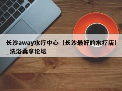 合肥长沙away水疗中心（长沙最好的水疗店）_洗浴桑拿论坛