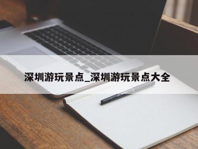 合肥深圳游玩景点_深圳游玩景点大全 