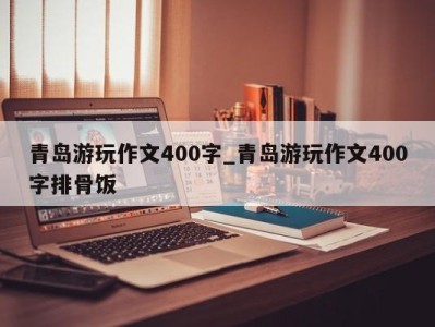 合肥青岛游玩作文400字_青岛游玩作文400字排骨饭 