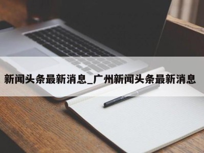 合肥新闻头条最新消息_广州新闻头条最新消息 