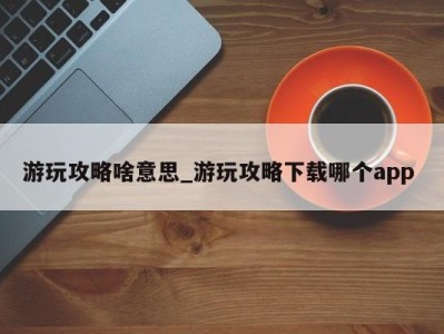 合肥游玩攻略啥意思_游玩攻略下载哪个app 