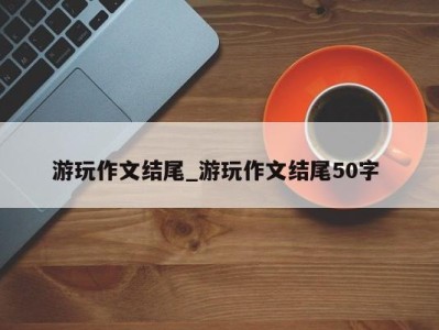 合肥游玩作文结尾_游玩作文结尾50字 