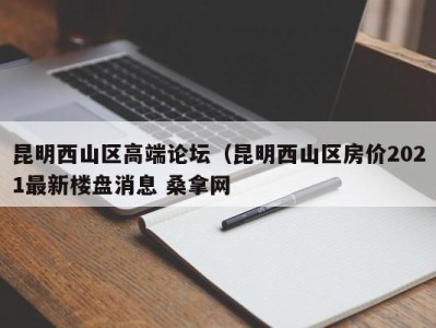 合肥昆明西山区高端论坛（昆明西山区房价2021最新楼盘消息 桑拿网