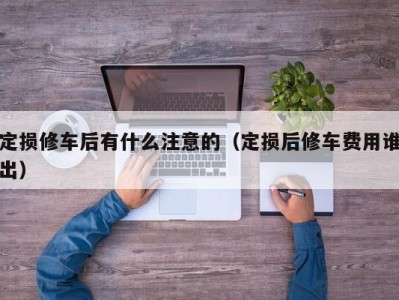 合肥定损修车后有什么注意的（定损后修车费用谁出）