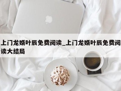 合肥上门龙婿叶辰免费阅读_上门龙婿叶辰免费阅读大结局 