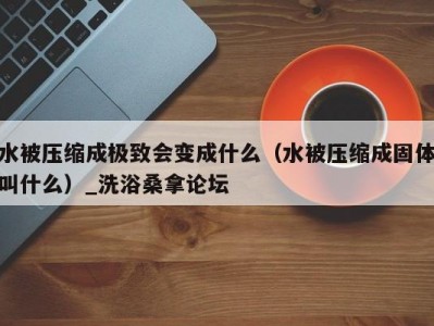 合肥水被压缩成极致会变成什么（水被压缩成固体叫什么）_洗浴桑拿论坛