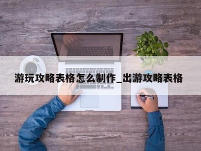 合肥游玩攻略表格怎么制作_出游攻略表格 