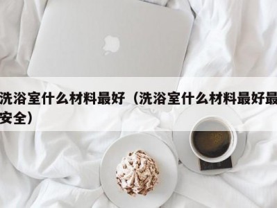 合肥洗浴室什么材料最好（洗浴室什么材料最好最安全）