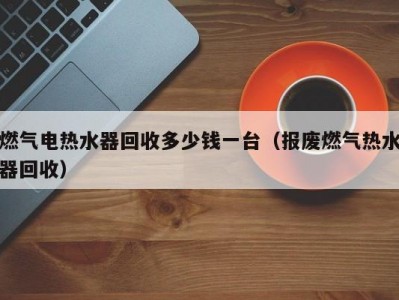 合肥燃气电热水器回收多少钱一台（报废燃气热水器回收）