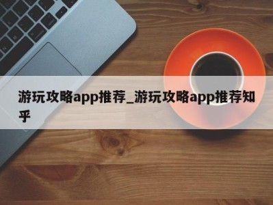 合肥游玩攻略app推荐_游玩攻略app推荐知乎 