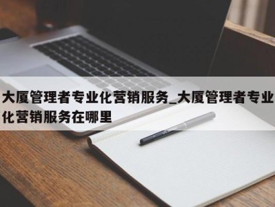 合肥大厦管理者专业化营销服务_大厦管理者专业化营销服务在哪里 