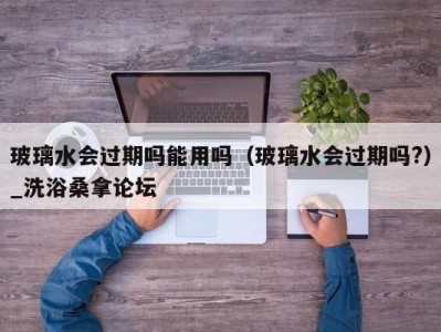 合肥玻璃水会过期吗能用吗（玻璃水会过期吗?）_洗浴桑拿论坛