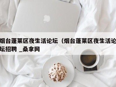 合肥烟台蓬莱区夜生活论坛（烟台蓬莱区夜生活论坛招聘 _桑拿网