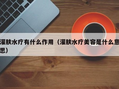 合肥灌肤水疗有什么作用（灌肤水疗美容是什么意思）