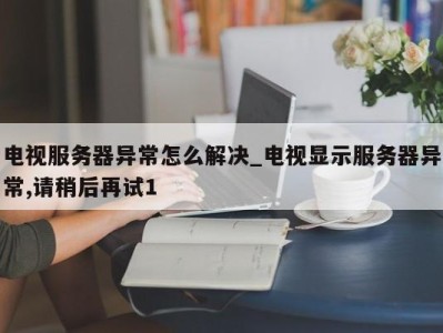 合肥电视服务器异常怎么解决_电视显示服务器异常,请稍后再试1 