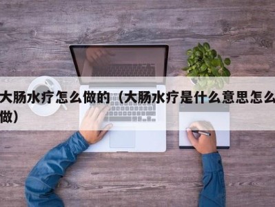 合肥大肠水疗怎么做的（大肠水疗是什么意思怎么做）