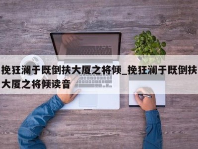 合肥挽狂澜于既倒扶大厦之将倾_挽狂澜于既倒扶大厦之将倾读音 