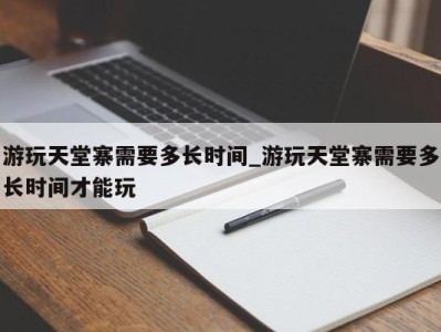 合肥游玩天堂寨需要多长时间_游玩天堂寨需要多长时间才能玩 