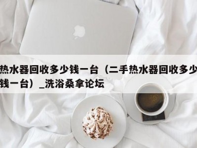 合肥热水器回收多少钱一台（二手热水器回收多少钱一台）_洗浴桑拿论坛