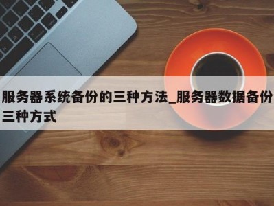 合肥服务器系统备份的三种方法_服务器数据备份三种方式 