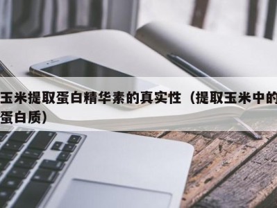 合肥玉米提取蛋白精华素的真实性（提取玉米中的蛋白质）