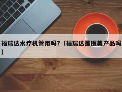 合肥福瑞达水疗机管用吗?（福瑞达是医美产品吗）