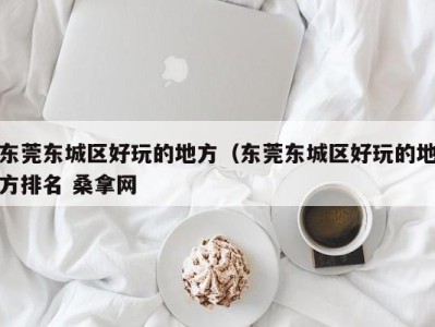 合肥东莞东城区好玩的地方（东莞东城区好玩的地方排名 桑拿网