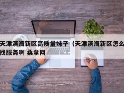 合肥天津滨海新区高质量妹子（天津滨海新区怎么找服务啊 桑拿网