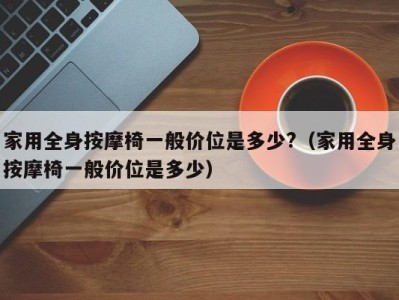 合肥家用全身按摩椅一般价位是多少?（家用全身按摩椅一般价位是多少）