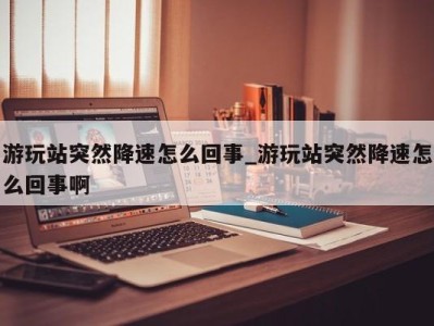 合肥游玩站突然降速怎么回事_游玩站突然降速怎么回事啊 