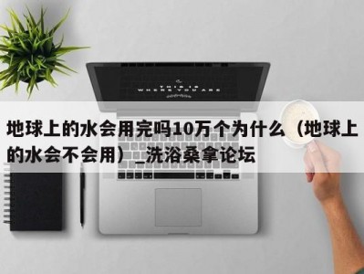 合肥地球上的水会用完吗10万个为什么（地球上的水会不会用）_洗浴桑拿论坛