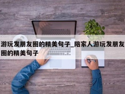 合肥游玩发朋友圈的精美句子_陪家人游玩发朋友圈的精美句子 