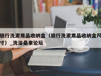 合肥旅行洗漱用品收纳盒（旅行洗漱用品收纳盒尺寸）_洗浴桑拿论坛