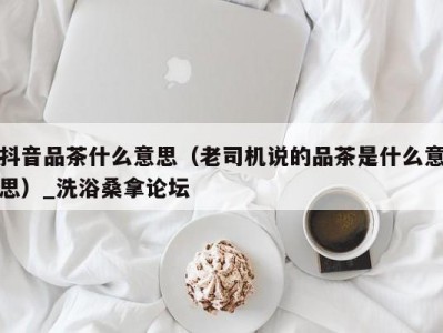 合肥抖音品茶什么意思（老司机说的品茶是什么意思）_洗浴桑拿论坛