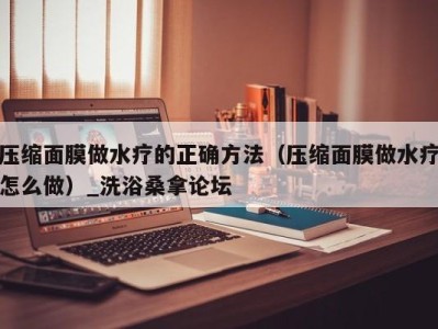 合肥压缩面膜做水疗的正确方法（压缩面膜做水疗怎么做）_洗浴桑拿论坛