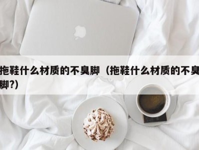 合肥拖鞋什么材质的不臭脚（拖鞋什么材质的不臭脚?）